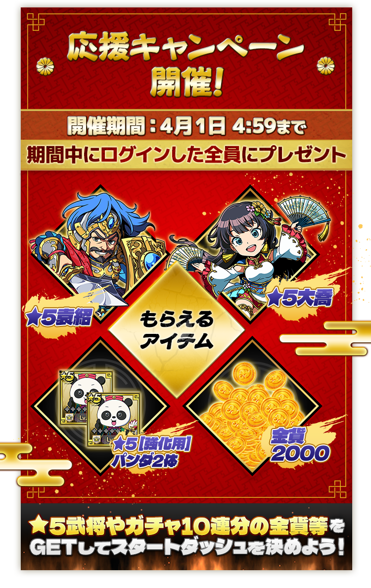 DMM GAMES版 応援キャンペーン開催!開催期間：4月1日4:59まで もらえるアイテム：★5袁紹、★5大喬、★5 [強化用]パンダ2体、金貨2000 ★5武将やガチャ10連分の金貨等をGETしてスタートダッシュを決めよう！
