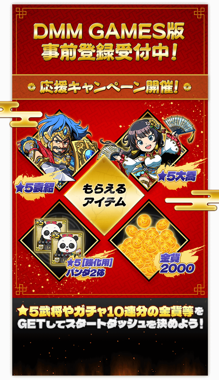 DMM GAMES版 事前登録受付中！応援キャンペーン開催! もらえるアイテム：★5袁紹、★5大喬、★5 [強化用]パンダ2体、金貨2000 ★5武将やガチャ10連分の金貨等をGETしてスタートダッシュを決めよう！