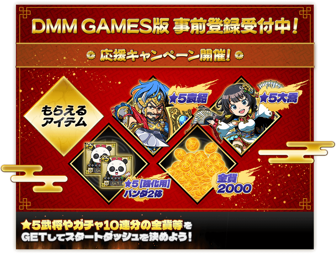 DMM GAMES版 事前登録受付中！応援キャンペーン開催! もらえるアイテム：★5袁紹、★5大喬、★5 [強化用]パンダ2体、金貨2000 ★5武将やガチャ10連分の金貨等をGETしてスタートダッシュを決めよう！
